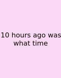 10 Hours Ago Was What Time