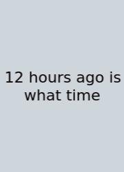 12 Hours Ago Is What Time