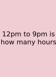12pm To 9pm Is How Many Hours