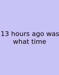 13 Hours Ago Was What Time