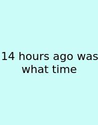 14 Hours Ago Was What Time