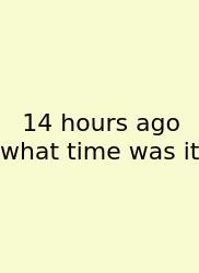 14 Hours Ago What Time Was It