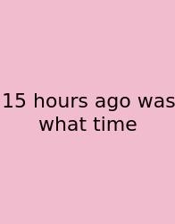 15 Hours Ago Was What Time