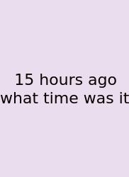 15 Hours Ago What Time Was It