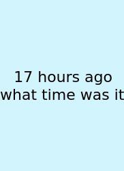 17 Hours Ago What Time Was It