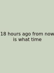 18 Hours Ago From Now Is What Time