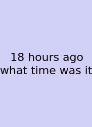 18 Hours Ago What Time Was It
