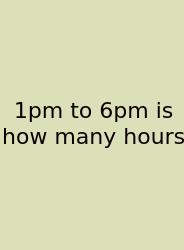 1pm To 6pm Is How Many Hours