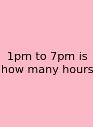 1pm To 7pm Is How Many Hours
