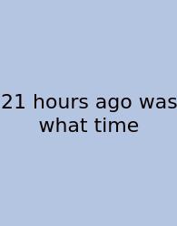 21 Hours Ago Was What Time