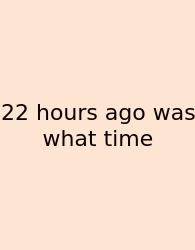 22 Hours Ago Was What Time