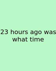 23 Hours Ago Was What Time