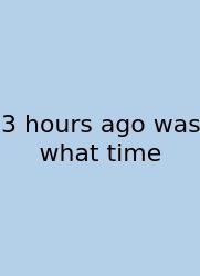 3 Hours Ago Was What Time