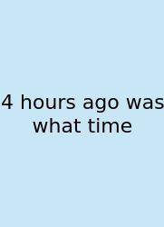 4 Hours Ago Was What Time