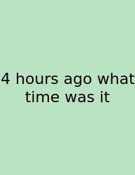 4 Hours Ago What Time Was It