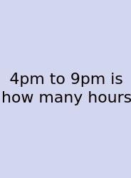 4pm To 9pm Is How Many Hours
