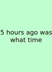 5 Hours Ago Was What Time