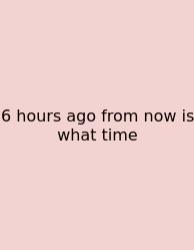 6 Hours Ago From Now Is What Time
