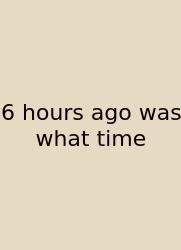 6 Hours Ago Was What Time