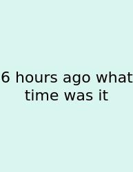 6 Hours Ago What Time Was It