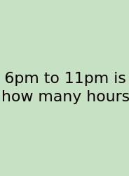 6pm To 11pm Is How Many Hours