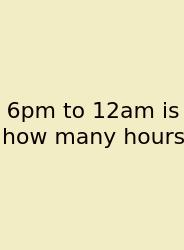 6pm To 12am Is How Many Hours