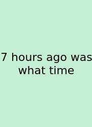 7 Hours Ago Was What Time