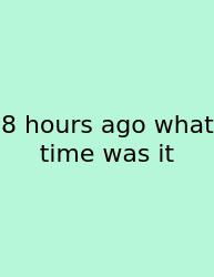8 Hours Ago What Time Was It