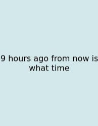 9 Hours Ago From Now Is What Time