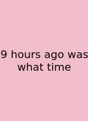 9 Hours Ago Was What Time