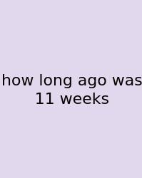How Long Ago Was 11 Weeks