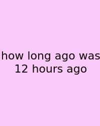 How Long Ago Was 12 Hours Ago