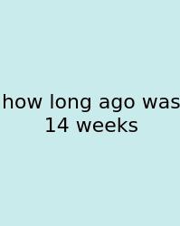 How Long Ago Was 14 Weeks