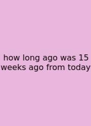 How Long Ago Was 15 Weeks Ago From Today