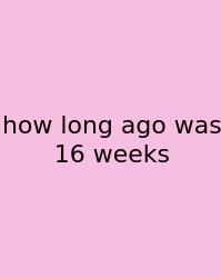 How Long Ago Was 16 Weeks