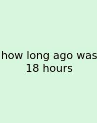 How Long Ago Was 18 Hours
