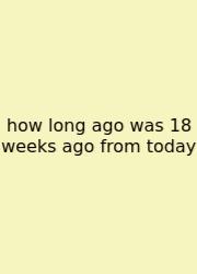 How Long Ago Was 18 Weeks Ago From Today