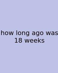 How Long Ago Was 18 Weeks