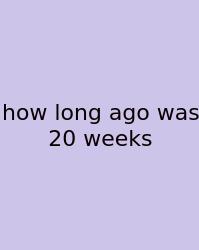 How Long Ago Was 20 Weeks