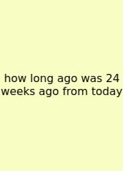 How Long Ago Was 24 Weeks Ago From Today