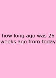 How Long Ago Was 26 Weeks Ago From Today