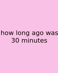 How Long Ago Was 30 Minutes