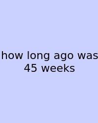 How Long Ago Was 45 Weeks