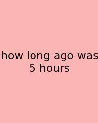 How Long Ago Was 5 Hours