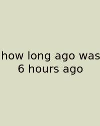 How Long Ago Was 6 Hours Ago