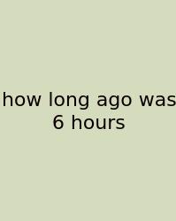 How Long Ago Was 6 Hours