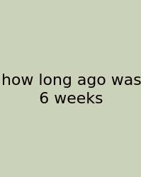 How Long Ago Was 6 Weeks