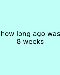 How Long Ago Was 8 Weeks