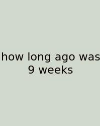 How Long Ago Was 9 Weeks