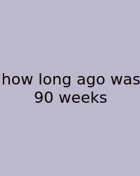 How Long Ago Was 90 Weeks